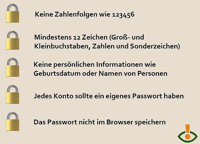 Tipps für ein sicheres Passwort: Keine Zahlenfolgen, mindestens 12 Zeichen, keine persönlichen Informationen, jedes Konto sollte ein eigenes Passwort haben, Passwort nicht im Browser speichern